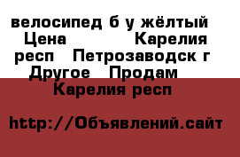 велосипед б/у жёлтый › Цена ­ 3 500 - Карелия респ., Петрозаводск г. Другое » Продам   . Карелия респ.